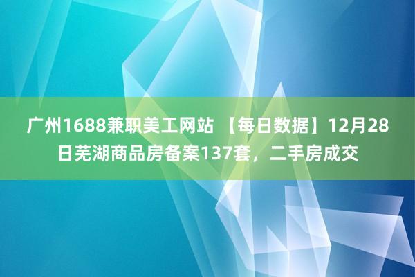 广州1688兼职美工网站 【每日数据】12月28日芜湖商品房备案137套，二手房成交