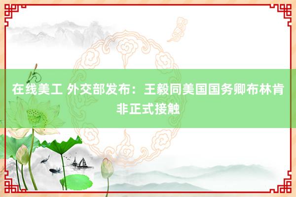 在线美工 外交部发布：王毅同美国国务卿布林肯非正式接触