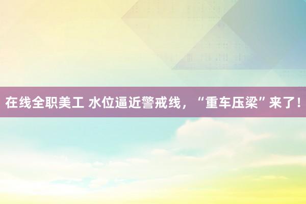 在线全职美工 水位逼近警戒线，“重车压梁”来了！