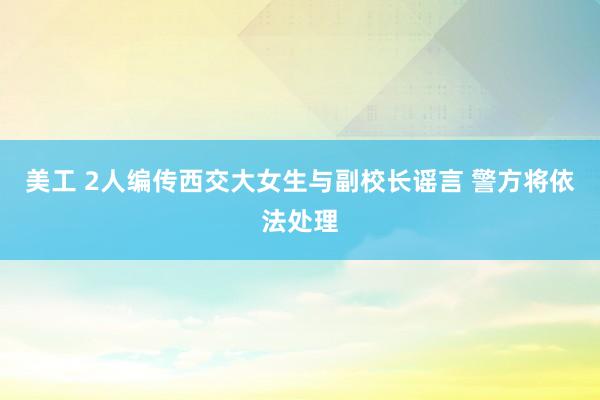 美工 2人编传西交大女生与副校长谣言 警方将依法处理