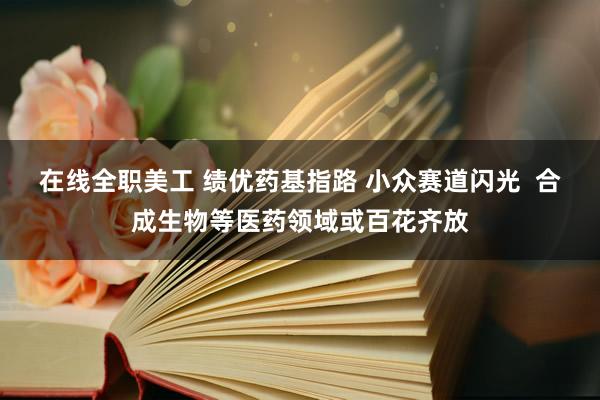 在线全职美工 绩优药基指路 小众赛道闪光  合成生物等医药领域或百花齐放