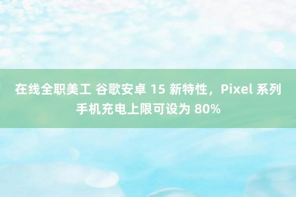 在线全职美工 谷歌安卓 15 新特性，Pixel 系列手机充电上限可设为 80%