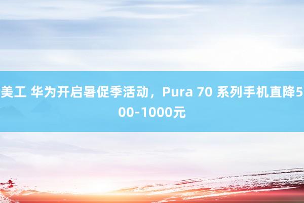 美工 华为开启暑促季活动，Pura 70 系列手机直降500-1000元