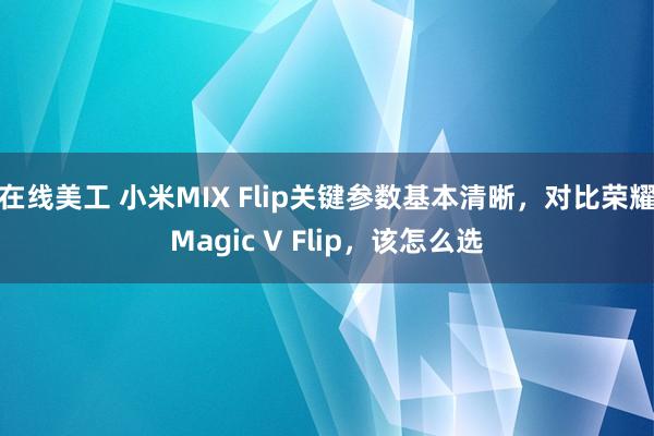 在线美工 小米MIX Flip关键参数基本清晰，对比荣耀Magic V Flip，该怎么选