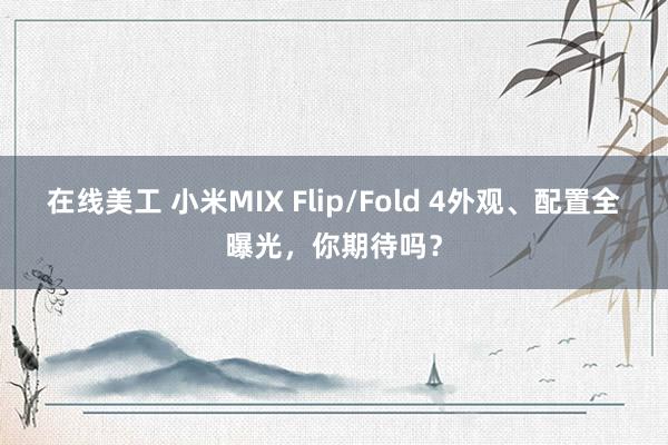 在线美工 小米MIX Flip/Fold 4外观、配置全曝光，你期待吗？