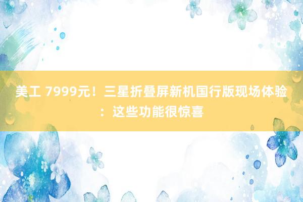 美工 7999元！三星折叠屏新机国行版现场体验：这些功能很惊喜