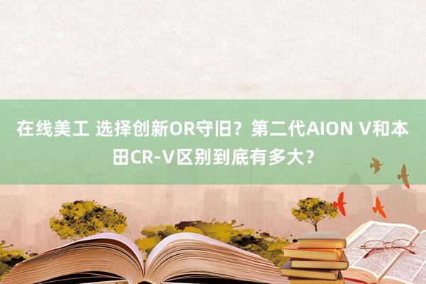 在线美工 选择创新OR守旧？第二代AION V和本田CR-V区别到底有多大？