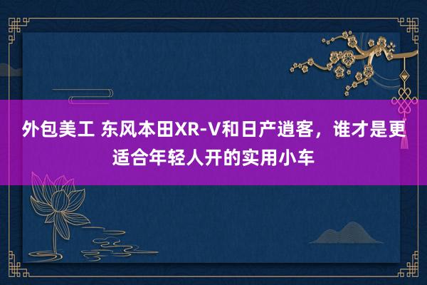 外包美工 东风本田XR-V和日产逍客，谁才是更适合年轻人开的实用小车