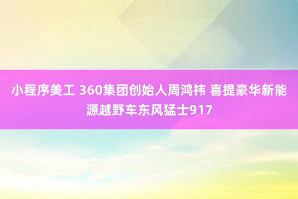 小程序美工 360集团创始人周鸿祎 喜提豪华新能源越野车东风猛士917