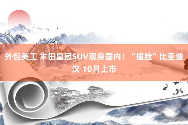 外包美工 丰田皇冠SUV现身国内！“撞脸”比亚迪汉 10月上市