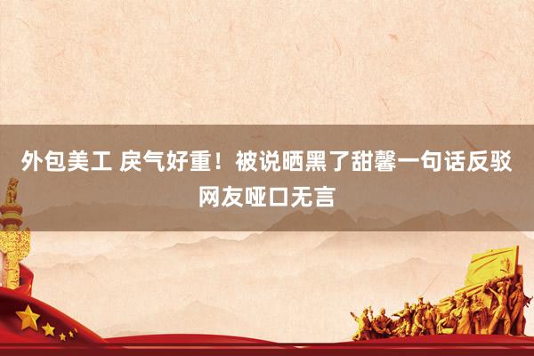 外包美工 戾气好重！被说晒黑了甜馨一句话反驳网友哑口无言