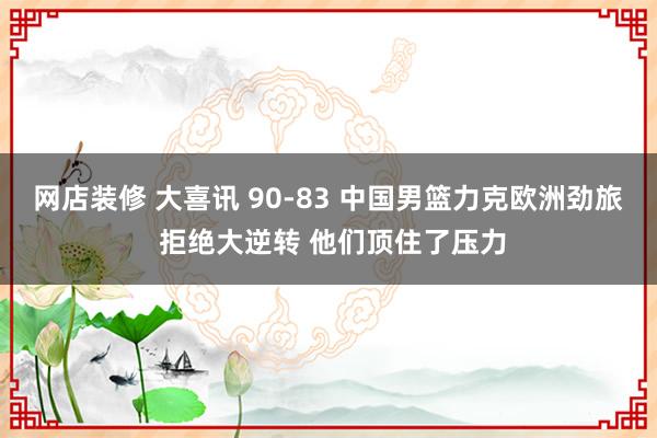 网店装修 大喜讯 90-83 中国男篮力克欧洲劲旅 拒绝大逆转 他们顶住了压力