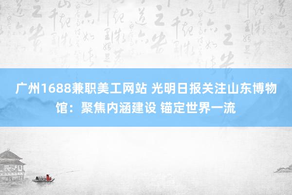 广州1688兼职美工网站 光明日报关注山东博物馆：聚焦内涵建设 锚定世界一流