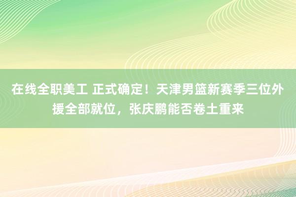 在线全职美工 正式确定！天津男篮新赛季三位外援全部就位，张庆鹏能否卷土重来