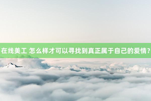 在线美工 怎么样才可以寻找到真正属于自己的爱情？