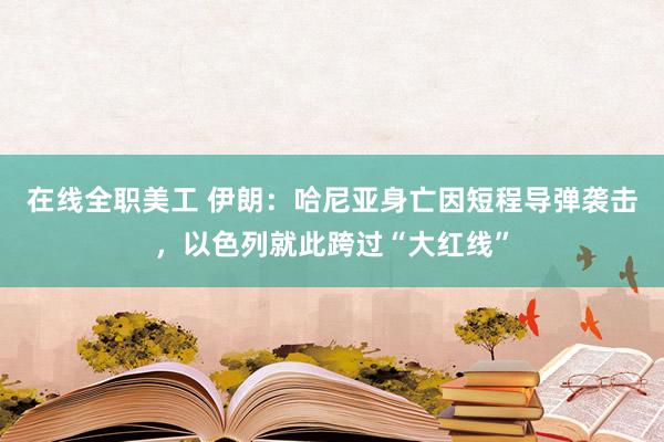 在线全职美工 伊朗：哈尼亚身亡因短程导弹袭击，以色列就此跨过“大红线”