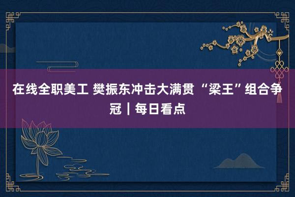 在线全职美工 樊振东冲击大满贯 “梁王”组合争冠｜每日看点