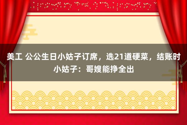 美工 公公生日小姑子订席，选21道硬菜，结账时小姑子：哥嫂能挣全出