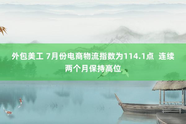 外包美工 7月份电商物流指数为114.1点  连续两个月保持高位