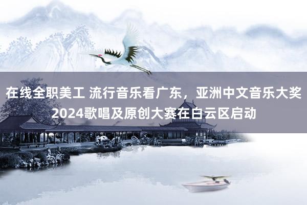 在线全职美工 流行音乐看广东，亚洲中文音乐大奖2024歌唱及原创大赛在白云区启动