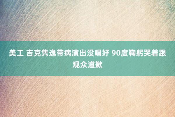 美工 吉克隽逸带病演出没唱好 90度鞠躬哭着跟观众道歉