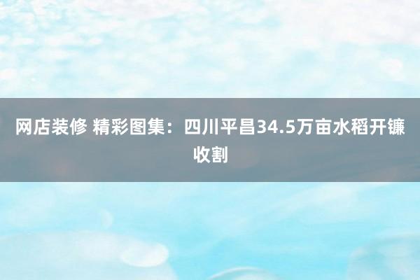 网店装修 精彩图集：四川平昌34.5万亩水稻开镰收割