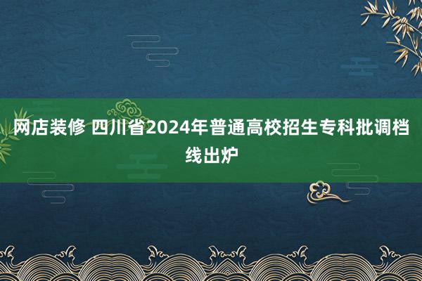 网店装修 四川省2024年普通高校招生专科批调档线出炉