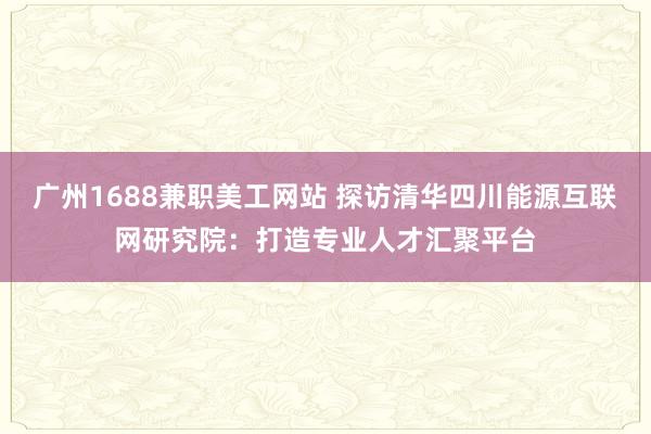 广州1688兼职美工网站 探访清华四川能源互联网研究院：打造专业人才汇聚平台