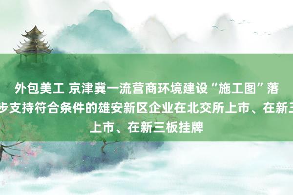 外包美工 京津冀一流营商环境建设“施工图”落地 进一步支持符合条件的雄安新区企业在北交所上市、在新三板挂牌