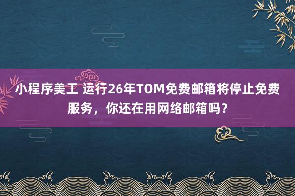 小程序美工 运行26年TOM免费邮箱将停止免费服务，你还在用网络邮箱吗？