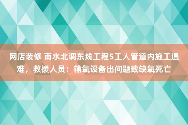 网店装修 南水北调东线工程5工人管道内施工遇难，救援人员：输氧设备出问题致缺氧死亡