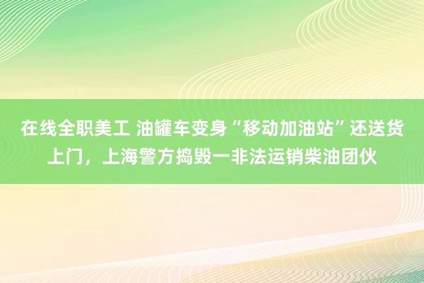 在线全职美工 油罐车变身“移动加油站”还送货上门，上海警方捣毁一非法运销柴油团伙