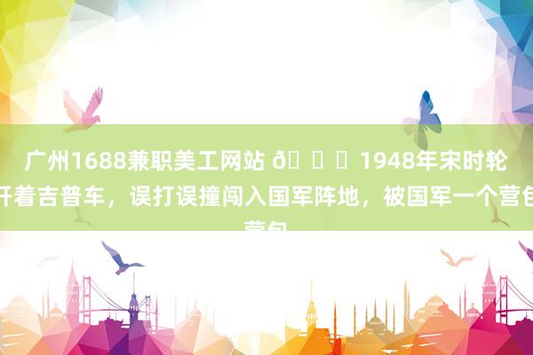 广州1688兼职美工网站 🌞1948年宋时轮开着吉普车，误打误撞闯入国军阵地，被国军一个营包