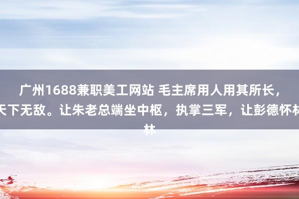 广州1688兼职美工网站 毛主席用人用其所长，天下无敌。让朱老总端坐中枢，执掌三军，让彭德怀林