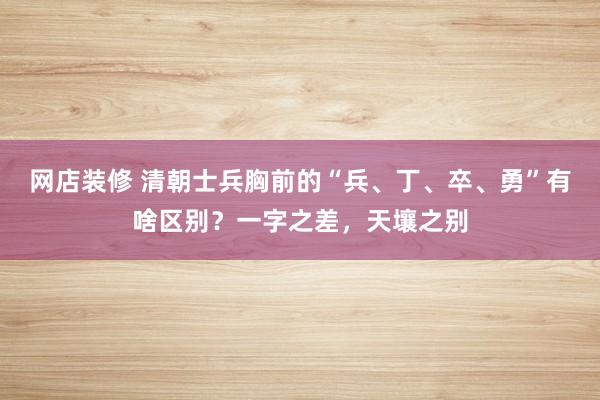 网店装修 清朝士兵胸前的“兵、丁、卒、勇”有啥区别？一字之差，天壤之别