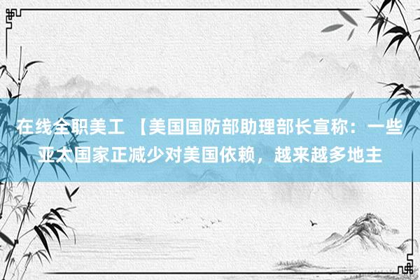 在线全职美工 【美国国防部助理部长宣称：一些亚太国家正减少对美国依赖，越来越多地主