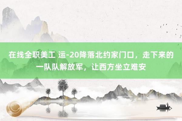 在线全职美工 运-20降落北约家门口，走下来的一队队解放军，让西方坐立难安