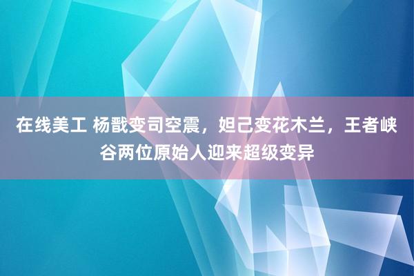 在线美工 杨戬变司空震，妲己变花木兰，王者峡谷两位原始人迎来超级变异