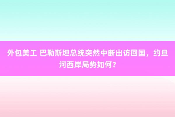 外包美工 巴勒斯坦总统突然中断出访回国，约旦河西岸局势如何？