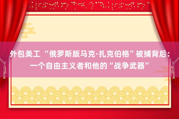 外包美工 “俄罗斯版马克·扎克伯格”被捕背后：一个自由主义者和他的“战争武器”