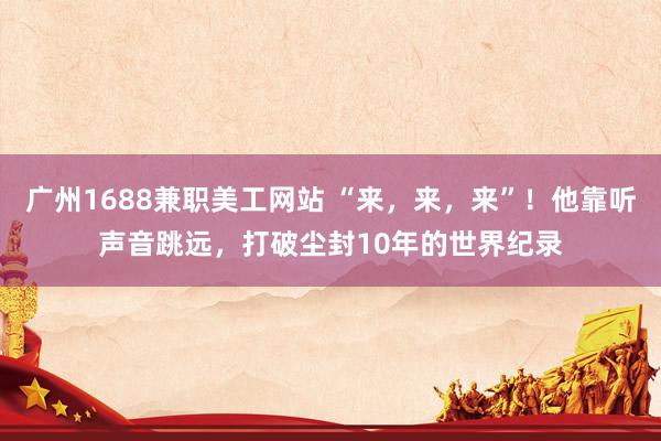 广州1688兼职美工网站 “来，来，来”！他靠听声音跳远，打破尘封10年的世界纪录