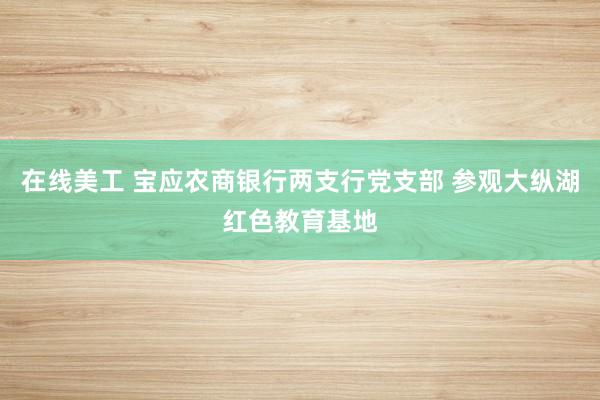 在线美工 宝应农商银行两支行党支部 参观大纵湖红色教育基地