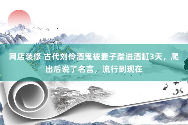 网店装修 古代刘伶酒鬼被妻子踹进酒缸3天，爬出后说了名言，流行到现在