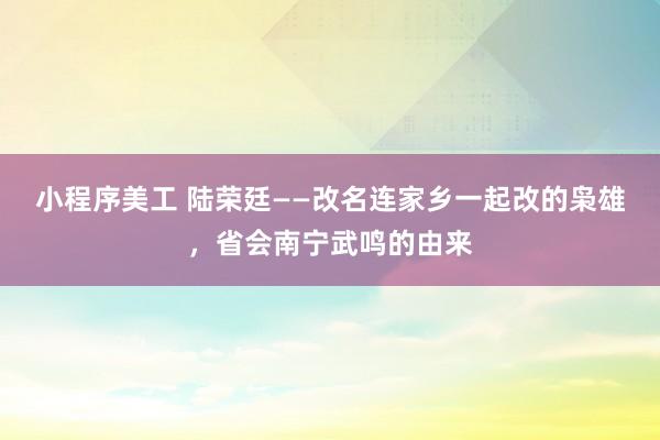 小程序美工 陆荣廷——改名连家乡一起改的枭雄，省会南宁武鸣的由来