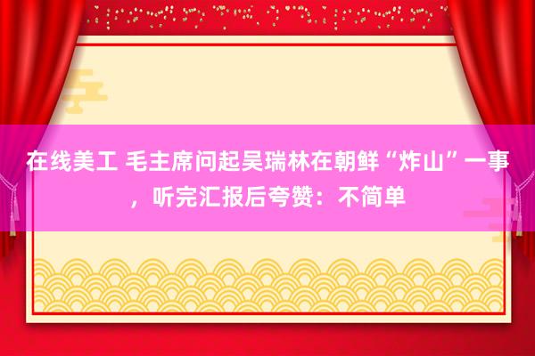 在线美工 毛主席问起吴瑞林在朝鲜“炸山”一事，听完汇报后夸赞：不简单