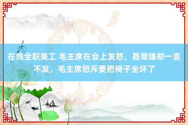 在线全职美工 毛主席在会上发怒，聂荣臻却一言不发，毛主席怒斥要把椅子坐坏了