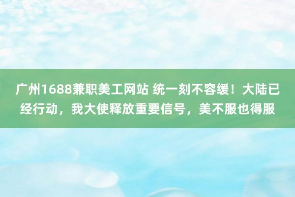 广州1688兼职美工网站 统一刻不容缓！大陆已经行动，我大使释放重要信号，美不服也得服