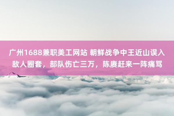 广州1688兼职美工网站 朝鲜战争中王近山误入敌人圈套，部队伤亡三万，陈赓赶来一阵痛骂