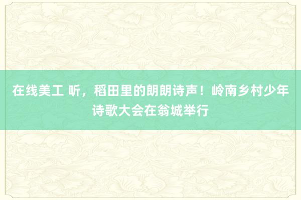 在线美工 听，稻田里的朗朗诗声！岭南乡村少年诗歌大会在翁城举行